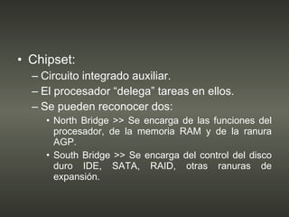 Chipset: Circuito integrado auxiliar. El procesador “delega” tareas en ellos. Se pueden reconocer dos: North Bridge >> Se encarga de las funciones del procesador, de la memoria RAM y de la ranura AGP. South Bridge >> Se encarga del control del disco duro IDE, SATA, RAID, otras ranuras de expansión. 