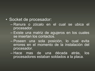 Socket de procesador: Ranura o zócalo en el cual se ubica el procesador. Existe una matriz de agujeros en los cuales se insertan los contactos. Poseen una sola posición, lo cual evita errores en el momento de la instalación del procesador. Hace mas de una década atrás, los procesadores estaban soldados a la placa. 