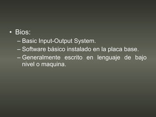 Bios: Basic Input-Output System. Software básico instalado en la placa base. Generalmente escrito en lenguaje de bajo nivel o maquina. 