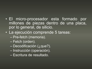 El micro-procesador esta formado por millones de piezas dentro de una placa, por lo general, de silicio. La ejecución comprende 5 tareas: Pre-fetch (memoria). Fetch (orden). Decodificación (¿que?). Instrucción (operación). Escritura de resultado. 