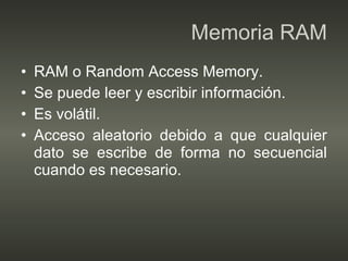 Memoria RAM RAM o Random Access Memory. Se puede leer y escribir información. Es volátil. Acceso aleatorio debido a que cualquier dato se escribe de forma no secuencial cuando es necesario. 
