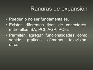 Ranuras de expansión Pueden o no ser fundamentales. Existen diferentes tipos de conectores, entre ellos ISA, PCI, AGP, PCIe. Permiten agregar funcionalidades como sonido, gráficos, cámaras, televisión, otros. 