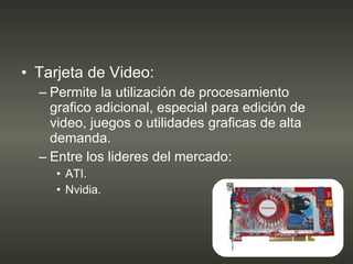 Tarjeta de Video: Permite la utilización de procesamiento grafico adicional, especial para edición de video, juegos o utilidades graficas de alta demanda. Entre los lideres del mercado: ATI. Nvidia. 