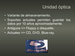 Unidad óptica Variante de almacenamiento. Soportes actuales permiten guardar los datos por 10 años aproximadamente. Antiguos >> Floppy o disquette. Actuales >> CD, DVD, Blue-ray. 