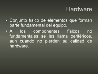 Hardware Conjunto físico de elementos que forman parte fundamental del equipo. A los componentes físicos no fundamentales se les llama periféricos, aun cuando no pierden su calidad de hardware. 