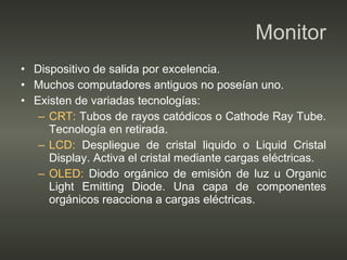 Monitor Dispositivo de salida por excelencia. Muchos computadores antiguos no poseían uno. Existen de variadas tecnologías: CRT:  Tubos de rayos catódicos o Cathode Ray Tube. Tecnología en retirada. LCD:  Despliegue de cristal liquido o Liquid Cristal Display. Activa el cristal mediante cargas eléctricas. OLED:  Diodo orgánico de emisión de luz u Organic Light Emitting Diode. Una capa de componentes orgánicos reacciona a cargas eléctricas. 
