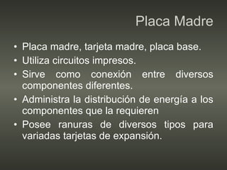 Placa Madre Placa madre, tarjeta madre, placa base. Utiliza circuitos impresos. Sirve como conexión entre diversos componentes diferentes. Administra la distribución de energía a los componentes que la requieren Posee ranuras de diversos tipos para variadas tarjetas de expansión. 