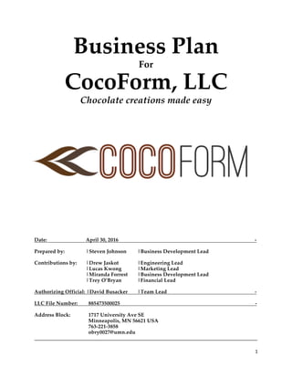 1	
Business Plan
For
CocoForm, LLC
Chocolate creations made easy
Date: April 30, 2016 -
Prepared by: |Steven Johnson |Business Development Lead
Contributions by: |Drew Jaskot |Engineering Lead
|Lucas Kwong |Marketing Lead
|Miranda Forrest |Business Development Lead
|Trey O’Bryan |Financial Lead
Authorizing Official: |David Busacker |Team Lead -
LLC File Number: 885473500025 -
Address Block: 1717 University Ave SE
Minneapolis, MN 56621 USA
763-221-3858
obry0027@umn.edu
_____________________________________________________________________________________
 