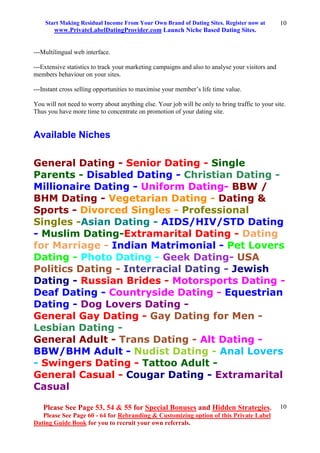 Start Making Residual Income From Your Own Brand of Dating Sites. Register now at
www.PrivateLabelDatingProvider.com Launch Niche Based Dating Sites.
Please See Page 53, 54 & 55 for Special Bonuses and Hidden Strategies.
Please See Page 60 - 64 for Rebranding & Customizing option of this Private Label
Dating Guide Book for you to recruit your own referrals.
10
10
---Multilingual web interface.
---Extensive statistics to track your marketing campaigns and also to analyse your visitors and
members behaviour on your sites.
---Instant cross selling opportunities to maximise your member’s life time value.
You will not need to worry about anything else. Your job will be only to bring traffic to your site.
Thus you have more time to concentrate on promotion of your dating site.
Available Niches
General Dating - Senior Dating - Single
Parents - Disabled Dating - Christian Dating -
Millionaire Dating - Uniform Dating- BBW /
BHM Dating - Vegetarian Dating - Dating &
Sports - Divorced Singles - Professional
Singles -Asian Dating - AIDS/HIV/STD Dating
- Muslim Dating-Extramarital Dating - Dating
for Marriage - Indian Matrimonial - Pet Lovers
Dating - Photo Dating - Geek Dating- USA
Politics Dating - Interracial Dating - Jewish
Dating - Russian Brides - Motorsports Dating -
Deaf Dating - Countryside Dating - Equestrian
Dating - Dog Lovers Dating -
General Gay Dating - Gay Dating for Men -
Lesbian Dating -
General Adult - Trans Dating - Alt Dating -
BBW/BHM Adult - Nudist Dating - Anal Lovers
- Swingers Dating - Tattoo Adult -
General Casual - Cougar Dating - Extramarital
Casual
 