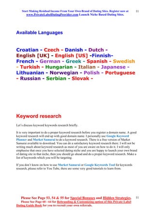 Start Making Residual Income From Your Own Brand of Dating Sites. Register now at
www.PrivateLabelDatingProvider.com Launch Niche Based Dating Sites.
Please See Page 53, 54 & 55 for Special Bonuses and Hidden Strategies.
Please See Page 60 - 64 for Rebranding & Customizing option of this Private Label
Dating Guide Book for you to recruit your own referrals.
11
11
Available Languages
Croatian - Czech - Danish - Dutch -
English [UK] - English [US] -Finnish-
French - German - Greek - Spanish - Swedish
- Turkish - Hungarian - Italian - Japanese -
Lithuanian - Norwegian - Polish - Portuguese
- Russian - Serbian - Slovak -
Keyword research
Let’s discuss keyword keywords research briefly.
It is very important to do a proper keyword research before you register a domain name. A good
keyword research will end up with good domain name. I personally use Google Keyword
Planner and Market Samurai to do a keyword research. There is a free version of Market
Samurai available to download. You can do a satisfactory keyword research there. I will not be
writing much about keyword research as most of you are aware on how to do it. I will only
emphasise that once you have selected dating niche and you are happy to launch your own brand
of dating site in that niche, then you should go ahead and do a proper keyword research. Make a
list of keywords which you will be targeting.
If you don’t know on how to use Market Samurai or Google Keywords Tool for keywords
research, please refer to You Tube, there are some very good tutorials to learn from.
 
