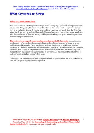 Start Making Residual Income From Your Own Brand of Dating Sites. Register now at
www.PrivateLabelDatingProvider.com Launch Niche Based Dating Sites.
Please See Page 53, 54 & 55 for Special Bonuses and Hidden Strategies.
Please See Page 60 - 64 for Rebranding & Customizing option of this Private Label
Dating Guide Book for you to recruit your own referrals.
12
12
What Keywords to Target
This is very important to know.
You need to make a list of keywords to target them. During my 3 years of SEO experience with
private label dating sites, I have discovered that low and medium searched keywords are very
easy to be ranked in Google. If you try to target highly searched keywords from day first, I am
afraid it will not work as such highly searched keywords are very competitive. Many people are
after them and some of them are already ranking them in Google for years; so to compete them
will only bring disappointment.
The best way is to target low and medium searched profitable keywords; once you rank a
good quantity of low and medium searched keywords, only then you can go ahead to target
highly searched keywords. To be very honest with you, I never try to rank highly searched
keywords as I do focus on low and medium searched keywords. Once I rank some low / medium
keywords, then I focus on targeting more and more such keywords, that way I make my sites
more and more exposed in Google for dozens of keywords. At the moment I have hundreds of
such keywords ranked on Google’s first page.
Only target Low and Medium Searched keywords in the beginning, once you have ranked them,
then you can go for highly searched keywords.
 