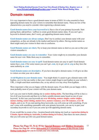 Start Making Residual Income From Your Own Brand of Dating Sites. Register now at
www.PrivateLabelDatingProvider.com Launch Niche Based Dating Sites.
Please See Page 53, 54 & 55 for Special Bonuses and Hidden Strategies.
Please See Page 60 - 64 for Rebranding & Customizing option of this Private Label
Dating Guide Book for you to recruit your own referrals.
13
13
Domain names
It is very important to have a good domain name in terms of SEO. It is also essential to have
appealing domain name for your visitors to remember that domain name. These are few of the
characteristics you need to consider when registering a domain name
Good domain names have your keyword in it. Have a list of your primary keywords. Start
pairing them; add prefixes / suffixes to create good domain names ideas. If you can’t get a
keyword in domain name, don’t worry, get appealing domain name instead.
Good domain names are always unique. Don’t try to confuse your domain name with your
competitors, as they are already in the market and known by others. Having similar names as
them might send your visitors to their sites in confusion.
Good Domain names are short. Try to keep your domain name as short as you can so that your
visitors remember it.
Good domain names are easy to remember. Your visitor might try to remember your domain
name for next visit. Make them easy to remember.
Good domain names are easy to spell. Good domain names are easy to spell. Good domain
names have .com; if for some reason you can’t get .com, try to get .net or .org as they have the
same authority as .com
Good domain names are descriptive. If you have descriptive domain name, it will give an idea
to visitors on what your site is about.
Avoid Hyphens in your domain name. You might think it’s easier to get a domain name with
hyphen, yes it is but one reality is that your visitors might forget to put hyphen in your website’s
URL, it might send them somewhere else, so my advice is to stay away from hyphens.
More important is that you are happy with the domain name. If you think you are happy with it,
most probably most of your visitors will like your domain name.
Let’s say you want to build a dating site in senior dating niche. The best thing will be to have a
list of all your keywords and then try to find a suitable domain name based on one of your
keyword. In this case your keywords are over 40 dating, mature singles, senior singles,
mature dating, senior dating, mature love, mature romance, over 40 romance, over 40
singles, and so on. If you start pairing these keywords, you will come up with something. If you
can’t come with something reasonable with your primary keywords, you can try to pair your
secondary keywords to see if you can come up with appealing domain name.
If you would like to create a Geo - location based niche dating site [such as vegetarian dating in
Canada, Sports dating in Australia, Lesbian dating in France], then there are more chances
that you will come up with very good domain names.
 
