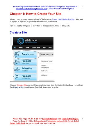 Start Making Residual Income From Your Own Brand of Dating Sites. Register now at
www.PrivateLabelDatingProvider.com Launch Niche Based Dating Sites.
Please See Page 53, 54 & 55 for Special Bonuses and Hidden Strategies.
Please See Page 60 - 64 for Rebranding & Customizing option of this Private Label
Dating Guide Book for you to recruit your own referrals.
14
14
Chapter 1: How to Create Your Site
It is very easy to create your own brand of dating site at Private Label Dating Provider. You need
to register as a partner. Registration will only take two minutes.
Here is a step by step guide to show how to make your own brand of dating site.
Create a Site
Click on Create a Site and it will take you to the next step. On the top left hand side you will see
Tab Create a Site, which is your first click for creating new site.
 