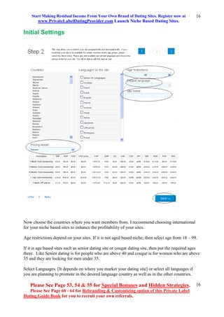 Start Making Residual Income From Your Own Brand of Dating Sites. Register now at
www.PrivateLabelDatingProvider.com Launch Niche Based Dating Sites.
Please See Page 53, 54 & 55 for Special Bonuses and Hidden Strategies.
Please See Page 60 - 64 for Rebranding & Customizing option of this Private Label
Dating Guide Book for you to recruit your own referrals.
16
16
Initial Settings
Now choose the countries where you want members from. I recommend choosing international
for your niche based sites to enhance the profitability of your sites.
Age restrictions depend on your sites. If it is not aged based niche; then select age from 18 – 99.
If it is age based sites such as senior dating site or cougar dating site, then put the required ages
there. Like Senior dating is for people who are above 40 and cougar is for women who are above
35 and they are looking for men under 35.
Select Languages. [It depends on where you market your dating site] or select all languages if
you are planning to promote in the desired language country as well as in the other countries.
 
