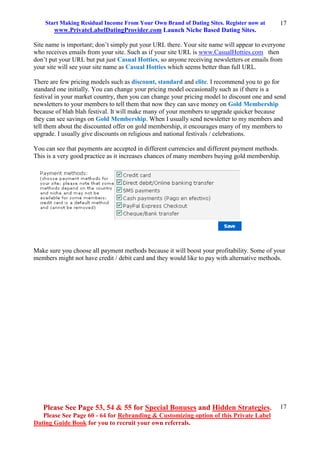 Start Making Residual Income From Your Own Brand of Dating Sites. Register now at
www.PrivateLabelDatingProvider.com Launch Niche Based Dating Sites.
Please See Page 53, 54 & 55 for Special Bonuses and Hidden Strategies.
Please See Page 60 - 64 for Rebranding & Customizing option of this Private Label
Dating Guide Book for you to recruit your own referrals.
17
17
Site name is important; don’t simply put your URL there. Your site name will appear to everyone
who receives emails from your site. Such as if your site URL is www.CasualHotties.com then
don’t put your URL but put just Casual Hotties, so anyone receiving newsletters or emails from
your site will see your site name as Casual Hotties which seems better than full URL.
There are few pricing models such as discount, standard and elite. I recommend you to go for
standard one initially. You can change your pricing model occasionally such as if there is a
festival in your market country, then you can change your pricing model to discount one and send
newsletters to your members to tell them that now they can save money on Gold Membership
because of blah blah festival. It will make many of your members to upgrade quicker because
they can see savings on Gold Membership. When I usually send newsletter to my members and
tell them about the discounted offer on gold membership, it encourages many of my members to
upgrade. I usually give discounts on religious and national festivals / celebrations.
You can see that payments are accepted in different currencies and different payment methods.
This is a very good practice as it increases chances of many members buying gold membership.
Make sure you choose all payment methods because it will boost your profitability. Some of your
members might not have credit / debit card and they would like to pay with alternative methods.
 