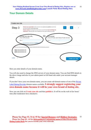 Start Making Residual Income From Your Own Brand of Dating Sites. Register now at
www.PrivateLabelDatingProvider.com Launch Niche Based Dating Sites.
Please See Page 53, 54 & 55 for Special Bonuses and Hidden Strategies.
Please See Page 60 - 64 for Rebranding & Customizing option of this Private Label
Dating Guide Book for you to recruit your own referrals.
18
18
Your Domain Details
Here you enter details of your domain name.
You will also need to change the DNS servers of your domain name. You can find DNS details in
the above image and also in your admin panel on left hand side under your account manager
details.
If you don’t have your own domain name, you can create sub domain names of one of the Private
Label Dating Provider domain names available. I strongly suggest registering your
own domain name because it will be your own brand of dating site.
Now you can click on Create your site and then publish it. It will be on the web in few hours’
time after moderators have checked it.
 