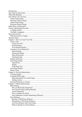 Introduction......................................................................................................................................4
Easy Step by Step Guide..................................................................................................................4
White Hat Methods ..........................................................................................................................5
How Much You Can Earn................................................................................................................5
Admin Panel Image......................................................................................................................6
Payments History Image ..............................................................................................................6
Admin Panel Image......................................................................................................................7
Payments History Image ..............................................................................................................7
Other Ways of Promotion ................................................................................................................8
Private Label Dating Provider..........................................................................................................9
Available Niches........................................................................................................................10
Available Languages..................................................................................................................11
Keyword research...........................................................................................................................11
What Keywords to Target..........................................................................................................12
Domain names................................................................................................................................13
Chapter 1: How to Create Your Site ..............................................................................................14
Create a Site ...............................................................................................................................14
Create New Site......................................................................................................................15
Initial Settings ........................................................................................................................16
Your Domain Details .............................................................................................................18
Customise Your Dating Site ......................................................................................................19
Initial Settings ........................................................................................................................20
Advanced settings ..................................................................................................................20
Meta Information ...................................................................................................................21
Tracking Codes ......................................................................................................................22
Header and Footer......................................................................................................................24
Front Page Simple......................................................................................................................25
Upload File.............................................................................................................................25
Slogan.....................................................................................................................................25
Front Page Text......................................................................................................................25
Front Page Mobile......................................................................................................................27
Promo Tools...............................................................................................................................28
Chapter 2: On Site Optimisation....................................................................................................29
Creating Folders.........................................................................................................................30
Creating HTML page .................................................................................................................31
Meta Information for Article Page.........................................................................................32
Adding Article........................................................................................................................34
Keywords Density in Articles....................................................................................................38
Chapter 3: Offsite Optimization.....................................................................................................39
Back linking ...............................................................................................................................39
Why are Back links Important? .............................................................................................40
The Top Free Back linking Methods .....................................................................................40
Article Marketing...................................................................................................................40
How to Submit an Article ......................................................................................................41
Auto Submitters (Article Submitting Software) ....................................................................42
Press Releases ............................................................................................................................42
Benefits of SEO Press Releases .............................................................................................42
Description of SEO Press Releases........................................................................................43
Are Press Releases Still Used Today......................................................................................43
What to Include in a Press Release ........................................................................................43
 