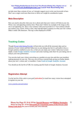 Start Making Residual Income From Your Own Brand of Dating Sites. Register now at
www.PrivateLabelDatingProvider.com Launch Niche Based Dating Sites.
Please See Page 53, 54 & 55 for Special Bonuses and Hidden Strategies.
Please See Page 60 - 64 for Rebranding & Customizing option of this Private Label
Dating Guide Book for you to recruit your own referrals.
22
22
not take more than a minute of you, so I strongly suggest you to write your keywords in here.
Don’t use a single word more than twice or thrice as it might be considered as spam.
Meta Description
Here you need to describe what your site is about and what your visitors will find on your site.
Write a nice and appealing sentence here. Please don’t follow my example in the image as this
one is not appealing one. Have a nice sentence with your keywords in it. Your sentence should
not confuse your visitors. Write a clear, short and descriptive sentence on what your site is about.
Make it under 200 characters. This tag is often displayed in SERP.
Tracking Codes
Though Private Label dating Provider will provide you with all the necessary data such as
statistics of your visitors and their behaviour on your dating sites but it is advisable to have a
Google analytics enabled on your site, so that you can study your visitors’ behaviour in more
depths. Create Google Analytics Account and create tracking codes there for your dating sites to
analyze your sites performance.
You can also track your visitors converting as a member on your sites and also your members
making payment on your site. This way you will have external body giving you further details
about your site’s visitors and / or members. Create Goals in Google Analytics Account.
You should use the last bit of URL for creating specific Goals in Google Analytics Account
Registration Attempt
Use the last bit of this code in your goal [activation/] to track how many visitors have attempted
to register on your site
www.yoursite.com/activation/
 