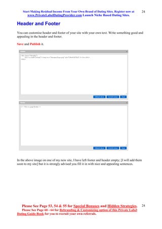 Start Making Residual Income From Your Own Brand of Dating Sites. Register now at
www.PrivateLabelDatingProvider.com Launch Niche Based Dating Sites.
Please See Page 53, 54 & 55 for Special Bonuses and Hidden Strategies.
Please See Page 60 - 64 for Rebranding & Customizing option of this Private Label
Dating Guide Book for you to recruit your own referrals.
24
24
Header and Footer
You can customise header and footer of your site with your own text. Write something good and
appealing in the header and footer.
Save and Publish it.
In the above image on one of my new site, I have left footer and header empty; [I will add them
soon to my site] but it is strongly advised you fill it in with nice and appealing sentences.
 