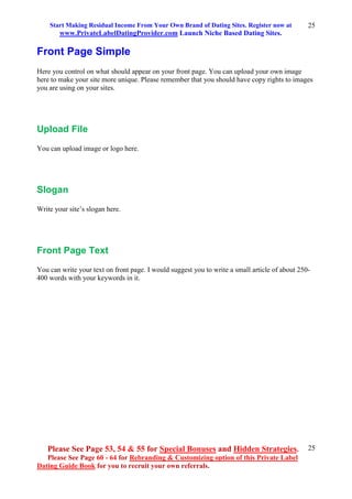 Start Making Residual Income From Your Own Brand of Dating Sites. Register now at
www.PrivateLabelDatingProvider.com Launch Niche Based Dating Sites.
Please See Page 53, 54 & 55 for Special Bonuses and Hidden Strategies.
Please See Page 60 - 64 for Rebranding & Customizing option of this Private Label
Dating Guide Book for you to recruit your own referrals.
25
25
Front Page Simple
Here you control on what should appear on your front page. You can upload your own image
here to make your site more unique. Please remember that you should have copy rights to images
you are using on your sites.
Upload File
You can upload image or logo here.
Slogan
Write your site’s slogan here.
Front Page Text
You can write your text on front page. I would suggest you to write a small article of about 250-
400 words with your keywords in it.
 