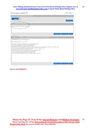 Start Making Residual Income From Your Own Brand of Dating Sites. Register now at
www.PrivateLabelDatingProvider.com Launch Niche Based Dating Sites.
Please See Page 53, 54 & 55 for Special Bonuses and Hidden Strategies.
Please See Page 60 - 64 for Rebranding & Customizing option of this Private Label
Dating Guide Book for you to recruit your own referrals.
26
26
Save it and Publish it.
 