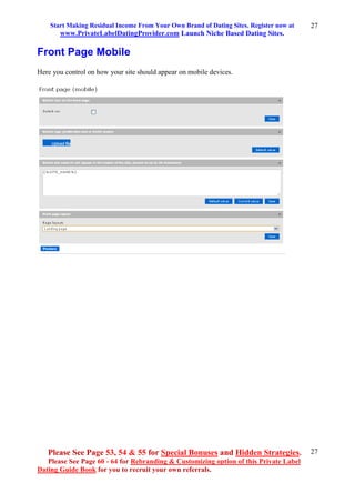 Start Making Residual Income From Your Own Brand of Dating Sites. Register now at
www.PrivateLabelDatingProvider.com Launch Niche Based Dating Sites.
Please See Page 53, 54 & 55 for Special Bonuses and Hidden Strategies.
Please See Page 60 - 64 for Rebranding & Customizing option of this Private Label
Dating Guide Book for you to recruit your own referrals.
27
27
Front Page Mobile
Here you control on how your site should appear on mobile devices.
 