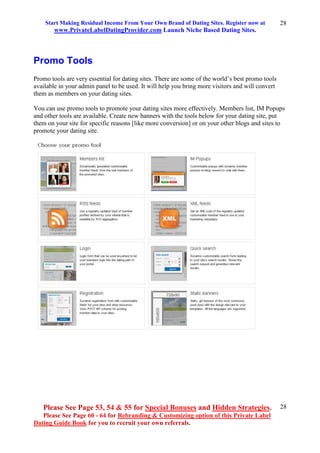 Start Making Residual Income From Your Own Brand of Dating Sites. Register now at
www.PrivateLabelDatingProvider.com Launch Niche Based Dating Sites.
Please See Page 53, 54 & 55 for Special Bonuses and Hidden Strategies.
Please See Page 60 - 64 for Rebranding & Customizing option of this Private Label
Dating Guide Book for you to recruit your own referrals.
28
28
Promo Tools
Promo tools are very essential for dating sites. There are some of the world’s best promo tools
available in your admin panel to be used. It will help you bring more visitors and will convert
them as members on your dating sites.
You can use promo tools to promote your dating sites more effectively. Members list, IM Popups
and other tools are available. Create new banners with the tools below for your dating site, put
them on your site for specific reasons [like more conversion] or on your other blogs and sites to
promote your dating site.
 