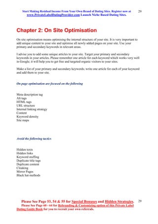 Start Making Residual Income From Your Own Brand of Dating Sites. Register now at
www.PrivateLabelDatingProvider.com Launch Niche Based Dating Sites.
Please See Page 53, 54 & 55 for Special Bonuses and Hidden Strategies.
Please See Page 60 - 64 for Rebranding & Customizing option of this Private Label
Dating Guide Book for you to recruit your own referrals.
29
29
Chapter 2: On Site Optimisation
On site optimisation means optimising the internal structure of your site. It is very important to
add unique content to your site and optimise all newly added pages on your site. Use your
primary and secondary keywords in relevant areas.
I advise you to add some unique articles to your site. Target your primary and secondary
keywords in your articles. Please remember one article for each keyword which works very well
in Google; it will help you to get free and targeted organic visitors to your sites.
Make a list of your primary and secondary keywords; write one article for each of your keyword
and add them to your site.
On page optimisation are focused on the following
Meta description tag
Alt tags
HTML tags
URL structure
Internal linking strategy
Content
Keyword density
Site maps
Avoid the following tactics
Hidden texts
Hidden links
Keyword stuffing
Duplicate title tags
Duplicate content
Cloaking
Mirror Pages
Black hat methods
 