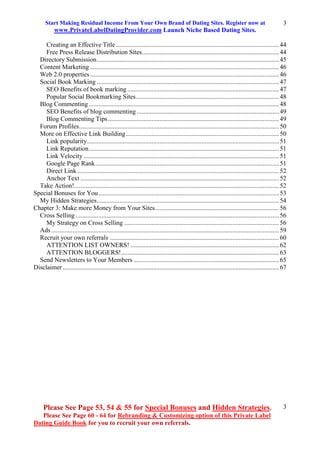 Start Making Residual Income From Your Own Brand of Dating Sites. Register now at
www.PrivateLabelDatingProvider.com Launch Niche Based Dating Sites.
Please See Page 53, 54 & 55 for Special Bonuses and Hidden Strategies.
Please See Page 60 - 64 for Rebranding & Customizing option of this Private Label
Dating Guide Book for you to recruit your own referrals.
3
3
Creating an Effective Title .....................................................................................................44
Free Press Release Distribution Sites.....................................................................................44
Directory Submission.................................................................................................................45
Content Marketing .....................................................................................................................46
Web 2.0 properties .....................................................................................................................46
Social Book Marking .................................................................................................................47
SEO Benefits of book marking ..............................................................................................47
Popular Social Bookmarking Sites.........................................................................................48
Blog Commenting......................................................................................................................48
SEO Benefits of blog commenting ........................................................................................49
Blog Commenting Tips..........................................................................................................49
Forum Profiles............................................................................................................................50
More on Effective Link Building...............................................................................................50
Link popularity.......................................................................................................................51
Link Reputation......................................................................................................................51
Link Velocity .........................................................................................................................51
Google Page Rank..................................................................................................................51
Direct Link .............................................................................................................................52
Anchor Text ...........................................................................................................................52
Take Action!...............................................................................................................................52
Special Bonuses for You................................................................................................................53
My Hidden Strategies.................................................................................................................54
Chapter 3: Make more Money from Your Sites.............................................................................56
Cross Selling ..............................................................................................................................56
My Strategy on Cross Selling ................................................................................................56
Ads .............................................................................................................................................59
Recruit your own referrals .........................................................................................................60
ATTENTION LIST OWNERS! ............................................................................................62
ATTENTION BLOGGERS!..................................................................................................63
Send Newsletters to Your Members ..........................................................................................65
Disclaimer ......................................................................................................................................67
 