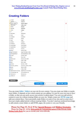 Start Making Residual Income From Your Own Brand of Dating Sites. Register now at
www.PrivateLabelDatingProvider.com Launch Niche Based Dating Sites.
Please See Page 53, 54 & 55 for Special Bonuses and Hidden Strategies.
Please See Page 60 - 64 for Rebranding & Customizing option of this Private Label
Dating Guide Book for you to recruit your own referrals.
30
30
Creating Folders
You can create folder / folders on your site for new content. You can create one folder or maybe
more folders. It depends on how much content are you adding. It is just for your own ease to have
a folder, so that you can easily access your articles in admin panel. You can even add articles /
content to your site without creating folders on your site. Simply create new HTML page and
add your content there. I have personally made folders on some of my sites and on some sites I
have just simply added articles without creating folders. You don’t need any technical knowledge
to add content, create folders or add HTML pages; the system is very user friendly.
 