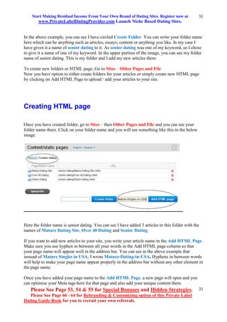 Start Making Residual Income From Your Own Brand of Dating Sites. Register now at
www.PrivateLabelDatingProvider.com Launch Niche Based Dating Sites.
Please See Page 53, 54 & 55 for Special Bonuses and Hidden Strategies.
Please See Page 60 - 64 for Rebranding & Customizing option of this Private Label
Dating Guide Book for you to recruit your own referrals.
31
31
In the above example, you can see I have circled Create Folder. You can write your folder name
here which can be anything such as articles, essays, content or anything you like. In my case I
have given it a name of senior dating to it. As senior dating was one of my keyword, so I chose
to give it a name of one of my keyword. In the upper portion of the image, you can see my folder
name of senior dating. This is my folder and I add my new articles there.
To create new folders or HTML page, Go to Sites – Other Pages and File
Now you have option to either create folders for your articles or simply create new HTML page
by clicking on Add HTML Page to upload / add your articles to your site.
Creating HTML page
Once you have created folder, go to Sites – then Other Pages and File and you can see your
folder name there. Click on your folder name and you will see something like this in the below
image.
Here the folder name is senior dating. You can see I have added 3 articles to this folder with the
names of Mature Dating Site, Over 40 Dating and Senior Dating.
If you want to add new articles to your site, you write your article name in the Add HTML Page.
Make sure you use hyphen in between all your words in the Add HTML page column so that
your page name will appear well in the address bar. You can see in the above example that
instead of Mature Singles in USA, I wrote Mature-Dating-in-USA. Hyphens in between words
will help to make your page name appear properly in the address bar without any other element in
the page name.
Once you have added your page name to the Add HTML Page, a new page will open and you
can optimise your Meta tags here for that page and also add your unique content there.
 