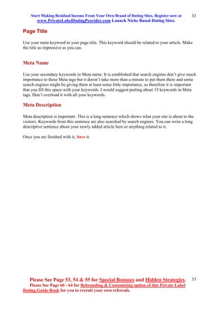 Start Making Residual Income From Your Own Brand of Dating Sites. Register now at
www.PrivateLabelDatingProvider.com Launch Niche Based Dating Sites.
Please See Page 53, 54 & 55 for Special Bonuses and Hidden Strategies.
Please See Page 60 - 64 for Rebranding & Customizing option of this Private Label
Dating Guide Book for you to recruit your own referrals.
33
33
Page Title
Use your main keyword in your page title. This keyword should be related to your article. Make
the title as impressive as you can.
Meta Name
Use your secondary keywords in Meta name. It is established that search engines don’t give much
importance to these Meta tags but it doesn’t take more than a minute to put them there and some
search engines might be giving them at least some little importance, so therefore it is important
that you fill this space with your keywords. I would suggest putting about 15 keywords in Meta
tags. Don’t overload it with all your keywords.
Meta Description
Meta description is important. This is a long sentence which shows what your site is about to the
visitors. Keywords from this sentence are also searched by search engines. You can write a long
descriptive sentence about your newly added article here or anything related to it.
Once you are finished with it, Save it.
 