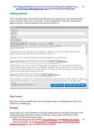Start Making Residual Income From Your Own Brand of Dating Sites. Register now at
www.PrivateLabelDatingProvider.com Launch Niche Based Dating Sites.
Please See Page 53, 54 & 55 for Special Bonuses and Hidden Strategies.
Please See Page 60 - 64 for Rebranding & Customizing option of this Private Label
Dating Guide Book for you to recruit your own referrals.
34
34
Adding Article
This is the article body. You can add your article here, make necessary on site optimisation here
such as using H1, H2, H3 etc in your article, Create Paragraph here, Link some words to other
pages of your site, Add alt image here with your keyword etc etc.
Page Layout
Page layout is always default unless you are creating this page as a landing page in which case
choose it as a landing page.
Heading
Search engines give more importance to the page headings than any other part of the page. If the
heading adequately describes the content of that page, search engines will be able to more
accurately ascertain what the page is about.
 
