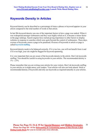 Start Making Residual Income From Your Own Brand of Dating Sites. Register now at
www.PrivateLabelDatingProvider.com Launch Niche Based Dating Sites.
Please See Page 53, 54 & 55 for Special Bonuses and Hidden Strategies.
Please See Page 60 - 64 for Rebranding & Customizing option of this Private Label
Dating Guide Book for you to recruit your own referrals.
38
38
Keywords Density in Articles
Keyword density can be described as a percentage of times a phrase or keyword appears in your
article compared to the total number of words in that article.
In late 90s keyword density was one of the important factors in how a page was ranked. When it
was widespread amongst webmasters and they were highly relied on it, it became a minor factor
in the page rankings. Search engines have started giving importance to other factors to display
websites in response to searches which were quite beyond the control of webmasters. These days,
overuse of keywords causes a page to be penalised. Overuse of keywords in article or page is
called keyword stuffing.
Keyword density needs to be balanced correctly. If it is too low, you will not benefit from it and
if it is too high, your site might be flagged for keyword spamming.
It is very important that you are aware of the keywords density in the article. Don’t do keywords
stuffing. You should be careful in using keywords in your articles. The recommended density is
1% - 2.5%.
Please remember that you are writing your articles for your visitors. Don’t do keywords stuffing
in your articles as it might annoy your readers. Your articles will also not look natural. Stick to
recommended density of keywords and only use keywords as required naturally in your articles.
 