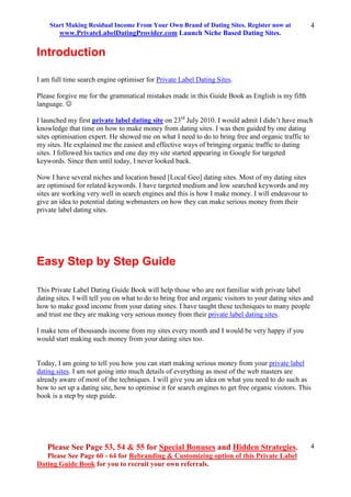 Start Making Residual Income From Your Own Brand of Dating Sites. Register now at
www.PrivateLabelDatingProvider.com Launch Niche Based Dating Sites.
Please See Page 53, 54 & 55 for Special Bonuses and Hidden Strategies.
Please See Page 60 - 64 for Rebranding & Customizing option of this Private Label
Dating Guide Book for you to recruit your own referrals.
4
4
Introduction
I am full time search engine optimiser for Private Label Dating Sites.
Please forgive me for the grammatical mistakes made in this Guide Book as English is my fifth
language. 
I launched my first private label dating site on 23rd
July 2010. I would admit I didn’t have much
knowledge that time on how to make money from dating sites. I was then guided by one dating
sites optimisation expert. He showed me on what I need to do to bring free and organic traffic to
my sites. He explained me the easiest and effective ways of bringing organic traffic to dating
sites. I followed his tactics and one day my site started appearing in Google for targeted
keywords. Since then until today, I never looked back.
Now I have several niches and location based [Local Geo] dating sites. Most of my dating sites
are optimised for related keywords. I have targeted medium and low searched keywords and my
sites are working very well in search engines and this is how I make money. I will endeavour to
give an idea to potential dating webmasters on how they can make serious money from their
private label dating sites.
Easy Step by Step Guide
This Private Label Dating Guide Book will help those who are not familiar with private label
dating sites. I will tell you on what to do to bring free and organic visitors to your dating sites and
how to make good income from your dating sites. I have taught these techniques to many people
and trust me they are making very serious money from their private label dating sites.
I make tens of thousands income from my sites every month and I would be very happy if you
would start making such money from your dating sites too.
Today, I am going to tell you how you can start making serious money from your private label
dating sites. I am not going into much details of everything as most of the web masters are
already aware of most of the techniques. I will give you an idea on what you need to do such as
how to set up a dating site, how to optimise it for search engines to get free organic visitors. This
book is a step by step guide.
 