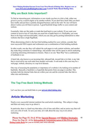 Start Making Residual Income From Your Own Brand of Dating Sites. Register now at
www.PrivateLabelDatingProvider.com Launch Niche Based Dating Sites.
Please See Page 53, 54 & 55 for Special Bonuses and Hidden Strategies.
Please See Page 60 - 64 for Rebranding & Customizing option of this Private Label
Dating Guide Book for you to recruit your own referrals.
40
40
Why are Back links Important?
To find an interesting post, information or new trends you have to click a link, either one
given to you by a search engine or by another website. If you don't have back links you don't
have traffic and just have a prettily designed business card on the web. No one will know
about it unless you tell them in person. A good backlink brings traffic to your content and
website.
Essentially, links are like paths or roads that lead back to your website. If you want your
content to receive lots of visits then you need lots of paths back to it. Preferably, you want
these to be large well-traveled paths, which you can only get by posting information to other
websites that have a high PageRank.
When determining which is the best link building method for your website, consider that
most successful SEO experts and webmasters use a combination of link building methods.
In other words, one day they will submit the web pages to web content websites, and another
day make blog comments to related blogs, still another time will be spent in article marketing
or posting interesting information to forums. There is no one "Best Way" but a combination
of methods to use.
A back link, also known as an incoming link, inbound link, inward link or in link, is any link
that is received by one web node from another web node. A web node in this case may be a
web page, website, directory or a top level domain.
One way of assessing the popularity or importance of a website is by looking at its number of
backlinks. Basically a backlink is a hyperlink that points from one page to another. This
includes both the internal links that are within your site and the external links that link to
other sites and domains.
The Top Free Back linking Methods
Let’s see how you can build links to your private label dating sites.
Article Marketing
Nearly every successful internet marketer has used article marketing. This subject is large,
and there are many ways to go about it.
In particular, there is a hard way that takes a lot of time and effort, and an easier way that will
save you a bit of work. To save you time, let’s talk about the easy way to do article
marketing.
 