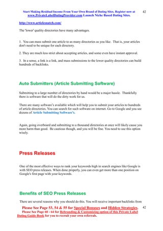 Start Making Residual Income From Your Own Brand of Dating Sites. Register now at
www.PrivateLabelDatingProvider.com Launch Niche Based Dating Sites.
Please See Page 53, 54 & 55 for Special Bonuses and Hidden Strategies.
Please See Page 60 - 64 for Rebranding & Customizing option of this Private Label
Dating Guide Book for you to recruit your own referrals.
42
42
http://www.articlesnatch.com/
The 'lower' quality directories have many advantages.
1. You can mass submit one article to as many directories as you like. That is, your articles
don't need to be unique for each directory.
2. They are much less strict about accepting articles, and some even have instant approval.
3. In a sense, a link is a link, and mass submissions to the lower quality directories can build
hundreds of backlinks.
Auto Submitters (Article Submitting Software)
Submitting to a large number of directories by hand would be a major hassle. Thankfully
there is software that will do the dirty work for us.
There are many software’s available which will help you to submit your articles to hundreds
of article directories. You can search for such software on internet. Go to Google and you see
dozens of Article Submitting Software’s.
Again, going overboard and submitting to a thousand directories at once will likely cause you
more harm than good. Be cautious though, and you will be fine. You need to use this option
wisely.
Press Releases
One of the most effective ways to rank your keywords high in search engines like Google is
with SEO press releases. When done properly, you can even get more than one position on
Google's first page with your keywords.
Benefits of SEO Press Releases
There are several reasons why you should do this. You will receive important backlinks from
 