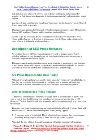 Start Making Residual Income From Your Own Brand of Dating Sites. Register now at
www.PrivateLabelDatingProvider.com Launch Niche Based Dating Sites.
Please See Page 53, 54 & 55 for Special Bonuses and Hidden Strategies.
Please See Page 60 - 64 for Rebranding & Customizing option of this Private Label
Dating Guide Book for you to recruit your own referrals.
43
43
high authority sites which will improve your website's ranking and make it easier for
searchers to find it using your keywords. It also improves your site's rankings in other search
engines.
You also will gain visibility from Google and Yahoo news for the chosen keywords. This will
drive a lot of traffic to your site.
The press release can result in thousands of headline impressions across many different sites
that use RRS headlines. This can lead to important media publicity.
In order to get the results you desire, you need to know how to write an effective press
release and the best way to distribute it for maximum benefit. If you make mistakes with
either of these, it will not be nearly as effective.
Description of SEO Press Releases
As you know by now, SEO involves using good keywords to increase your website's
visibility, and make it easy for people you are targeting to find your site when they do a
search on Google or other search engine.
The press release is written to inform people about news that is happening in your business.
A well written release with targeted keywords will provide valuable backlinks. As a result,
your site will receive a lot of visitors and be much easier to find in Google.
Are Press Releases Still Used Today
Although press releases have been used for many years, they remain very valuable today. In
fact, they are even better than ones made several years ago, as you can add important
features such as a video, links to face book and other social media sites and photos.
What to Include in a Press Release
1. The title is one of the most important, because it needs to create interest so people will
want to read it. You should include your main keyword phrase and keep the title to 100
characters. The title should include your keywords, and be interesting enough to get your press
release read.
These two aims might be contradictory and might not both be achieved. If you are faced with
a choice, the SEO beneﬁt should outweigh the "crowd pulling" appeal.
2. A summary needs to be included. This is a brief outline of no more than two sentences,
describing what your press release is about. Include one or two keywords.
Almost all the sites which will accept your release will expect a summary of your press
 