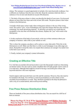 Start Making Residual Income From Your Own Brand of Dating Sites. Register now at
www.PrivateLabelDatingProvider.com Launch Niche Based Dating Sites.
Please See Page 53, 54 & 55 for Special Bonuses and Hidden Strategies.
Please See Page 60 - 64 for Rebranding & Customizing option of this Private Label
Dating Guide Book for you to recruit your own referrals.
44
44
release. The summary is a good opportunity to include a few more keywords or phrases. Use
a different set of phrases from the ones in the title. Keep the summary relatively short, a
sentence or two at most and should not exceed 240 characters.
3. The body of the press release is where you describe the details of your news. Use keyword
phrases no more than four times and write at least 300 words. The press release is best when
written in the third person.
A mistake which many writers make when writing press releases is the use of the wrong
word. The word is "you". A lot of distribution sites reject the releases that have this word for
containing "too much advertising material". To advertise you need to use words that are
acceptable to the sites that will distribute the releases. Replace the "you" with words in the
third person.
4. At the conclusion of the body of your article, write two or three sentences about your
company or business. Add a link to your website as well.
This is where the company can place a call to action or some other pitch. Write this in the
third person as well. Make sure that there is a link to your homepage or any other page you
desire. Remember to keep this short; two maybe three sentences are enough. Use anchor text
in the link if you want to.
5. Finally, include your company's contact information.
Creating an Effective Title
It is vital that you include relevant keywords in your title that people would use when doing
an internet search. You also want to create a headline that will make people want to click on
it to read more. Although both might be crucial to having a successful press release, the
keyword selection is the most important.
Search engines rank keywords from your title and the summary. However, they also need to
be included in the body. You will have a main keyword phrase as well as three or four
secondary keyword phrases or words. They should be included in the body but phrased in
such a way as to sound natural, and avoid keyword stuffing.
Free Press Release Distribution Sites
There are hundreds of free press release distribution sites. You can search for a full list of
them on internet.
 