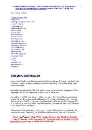 Start Making Residual Income From Your Own Brand of Dating Sites. Register now at
www.PrivateLabelDatingProvider.com Launch Niche Based Dating Sites.
Please See Page 53, 54 & 55 for Special Bonuses and Hidden Strategies.
Please See Page 60 - 64 for Rebranding & Customizing option of this Private Label
Dating Guide Book for you to recruit your own referrals.
45
45
Here are few of them
24-7pressrelease.com
addpr.com
bizeurope.com/pressrelease.htm
ecommwire.com
i-newswire.com
mediasyndicate.com
prurgent.com
przoom.com
pressabout.com
pressbox.co.uk
pressflow.co.uk
pressmethod.com
pressrelease.com.np
pressreleasepoint.com
techprspider.com
theopenpress.com
myfreepr.com
newswiretoday.com
pagerelease.com
pr.com
pr9.net
pr-inside.com
prcompass.com
prlog.org
Directory Submission
Not to be confused with article directories (talked about above). Directories are simply lists
of websites, usually arranged by categories and sub categories. Think of them like yellow
pages for websites.
Submitting your dating site URL to directories is one of the most basic methods of off-site
promotion, and it is one you should be doing for your dating site.
Submitting your URL to directories will get your site to show up quickly in search engine
results, and it will give you additional backlinks. To be clear on directories, they are quite
useless in terms of traffic because they don’t have much traffic, so you don’t expect traffic
from there but as said are good for backlinks purposes. Directory submission will allow you
to use your choice of anchor text.
It is assumed that search engine crawlers, crawl various online directories and display the
results to the users. That is why you should not ignore to submit your site to directories.
 