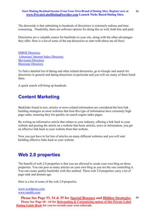Start Making Residual Income From Your Own Brand of Dating Sites. Register now at
www.PrivateLabelDatingProvider.com Launch Niche Based Dating Sites.
Please See Page 53, 54 & 55 for Special Bonuses and Hidden Strategies.
Please See Page 60 - 64 for Rebranding & Customizing option of this Private Label
Dating Guide Book for you to recruit your own referrals.
46
46
The downside is that submitting to hundreds of directories is extremely tedious and time
consuming. Thankfully, there are software options for doing this as well, both free and paid.
Directories are a valuable source for backlinks to your site, along with the other advantages
they offer. Here is a list of some of the top directories to start with (these are all free):
DMOZ Directory
Librarians' Internet Index Directory
Mavicanet Directory
Illumirate Directory
To find a detailed list of dating and other related directories, go to Google and search for
directories in general and dating directories in particular and you will see many of them listed
there.
A quick search will bring up hundreds.
Content Marketing
Backlinks found in text, articles or news related information are considered the best link
building strategies as most websites that host this type of information have extremely high
page ranks, meaning they list quickly on search engine index pages.
By writing an informative article that relates to your industry, offering a link back to your
website and posting the article on a website that hosts articles, news or information, you get
an effective link back to your website from that website.
Now you just have to list lots of articles on many different websites and you will start
building effective links back to your website.
Web 2.0 properties
The benefit of web 2.0 properties is that you are allowed to create your own blog on those
properties. You can post as many articles on your own blog as you are the one controlling it.
You can create quality backlinks with this method. These web 2.0 properties carry a lot of
page rank and domain age.
Here is a list of some of the web 2.0 properties
www.wordpress.com
www.tumblr.com
 