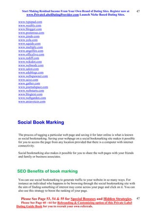 Start Making Residual Income From Your Own Brand of Dating Sites. Register now at
www.PrivateLabelDatingProvider.com Launch Niche Based Dating Sites.
Please See Page 53, 54 & 55 for Special Bonuses and Hidden Strategies.
Please See Page 60 - 64 for Rebranding & Customizing option of this Private Label
Dating Guide Book for you to recruit your own referrals.
47
47
www.typepad.com
www.weebly.com
www.blogger.com
www.posterous.com
www.jimdo.com
www.yola.com
www.squido.com
www.multiply.com
www.angelfire.com
www.officelive.com
www.rediff.com
www.wikidot.com
www.webnode.com
www.salon.com
www.edublogs.com
www.webspawner.com
www.ucoz.com
www.gather.com
www.journalspace.com
www.webstarts.com
www.blogtext.com
www.webgarden.com
www.areavoices.com
Social Book Marking
The process of tagging a particular web page and saving it for later online is what is known
as social bookmarking. Saving your webpage on a social bookmarking site makes it possible
for you to access the page from any location provided that there is a computer with internet
connectivity.
Social bookmarking also makes it possible for you to share the web pages with your friends
and family or business associates.
SEO Benefits of book marking
You can use social bookmarking to generate traffic to your website in so many ways. For
instance an individual who happens to be browsing through the social bookmarking site with
the aim of finding something of interest may come across your page and click on it. You can
also use this strategy to boost the ranking of your page.
 
