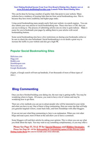 Start Making Residual Income From Your Own Brand of Dating Sites. Register now at
www.PrivateLabelDatingProvider.com Launch Niche Based Dating Sites.
Please See Page 53, 54 & 55 for Special Bonuses and Hidden Strategies.
Please See Page 60 - 64 for Rebranding & Customizing option of this Private Label
Dating Guide Book for you to recruit your own referrals.
48
48
This can be done by having a number of quality links that point to your website. Many
websites have a tendency of trusting links that are from social bookmarking sites. This is
because they have more credibility and higher page ranks.
Using social bookmarking many people easily find your website via search engines. You can
also submit your own articles to social bookmarking sites. These sites have a URL that you
can use in doing so. The process of submitting articles one at a time is quite tedious. Make it
easier for you to bookmark your pages by adding them to your articles with social
bookmarking buttons.
Some social bookmarking sites have a few restrictions on sharing your bookmarks online so
be sure to check the sites beforehand. Social bookmarking is in no doubt a great way to
increase the traffic to your website and also get a high PR.
Popular Social Bookmarking Sites
Delicious.com
Digg.com
Reddit.com
Stumbleupon.com
Newsvine.com
Google Bookmarks
(Again, a Google search will turn up hundreds, if not thousands of more of these types of
sites.)
Blog Commenting
Once you have finished building your dating site, the next step is getting traffic. You may be
wondering where to begin. Of course, you want to have a lot of visitors and may be
wondering how to get them.
There are a few methods you can use to attract people who will be interested in your niche
and what you have to say. One of them is blog commenting. Here are some tips that will help
you generate targeted visitors, create back links, and form friendships with other bloggers.
If you are not sure what blog commenting is, here is an explanation. When you visit other
blogs and read a post, most of them at the end allow you to leave a comment.
Some bloggers will end their articles by asking your opinion. This is where you can say what
you think about the topic. You may want to say something complimentary, or you may offer a
 