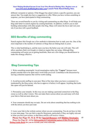 Start Making Residual Income From Your Own Brand of Dating Sites. Register now at
www.PrivateLabelDatingProvider.com Launch Niche Based Dating Sites.
Please See Page 53, 54 & 55 for Special Bonuses and Hidden Strategies.
Please See Page 60 - 64 for Rebranding & Customizing option of this Private Label
Dating Guide Book for you to recruit your own referrals.
49
49
different viewpoint or opinion. If the blogger has asked visitors a specific question, you can
answer that. You might also have a suggestion to offer. When you have written something in
response, you have participated in blog commenting.
There are several benefits to you by visiting and commenting on other blogs. It will help your
blog rank better in search engines by creating backlinks. In addition, it allows you to start
building relationships with other people who blog. Many will return the favor and visit your
site if you have left a good feedback.
SEO Benefits of blog commenting
Search engines like Google use a few methods to determine how to rank your site. One of the
most important is the number of websites or blogs that are linking back to yours.
This is what backlinking is, and the more you have the better your site will rank. This will
allow searchers find it on Google or whatever engine they are using. Although blog
commenting will assist you in getting backlinks, there are a few things you should know to
make this strategy effective.
Blog Commenting Tips
1. Write something meaningful. Avoid meaningless replies like "I agree" because most
people consider that to be spam and it won't help you at all. Contribute to the discussion by
leaving a detailed response that will be worth reading.
2. Avoid keywords stuffing in your post. Most of the time when you leave a comment it is
moderated by the blog owner, who has to approve it before it will appear. Anything that looks
like spam will just be deleted.
3. Personalize your remarks. In this way you are making a personal connection to the blog
owner as well as other visitors. This can make them curious about you and many will click
your link to find out more about you.
4. Your comments should stay on topic. Do not write about something that has nothing to do
with the article you have just read.
5. Leave your link in the website section where you are commenting. You do not have to link
to your main page. You can link to specific blog posts, particularly if they are highly relevant
to what you have just written, so that these articles will receive visitors.
 