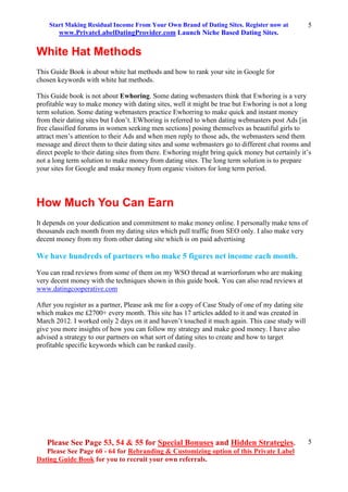Start Making Residual Income From Your Own Brand of Dating Sites. Register now at
www.PrivateLabelDatingProvider.com Launch Niche Based Dating Sites.
Please See Page 53, 54 & 55 for Special Bonuses and Hidden Strategies.
Please See Page 60 - 64 for Rebranding & Customizing option of this Private Label
Dating Guide Book for you to recruit your own referrals.
5
5
White Hat Methods
This Guide Book is about white hat methods and how to rank your site in Google for
chosen keywords with white hat methods.
This Guide book is not about Ewhoring. Some dating webmasters think that Ewhoring is a very
profitable way to make money with dating sites, well it might be true but Ewhoring is not a long
term solution. Some dating webmasters practice Ewhorring to make quick and instant money
from their dating sites but I don’t. EWhoring is referred to when dating webmasters post Ads [in
free classified forums in women seeking men sections] posing themselves as beautiful girls to
attract men’s attention to their Ads and when men reply to those ads, the webmasters send them
message and direct them to their dating sites and some webmasters go to different chat rooms and
direct people to their dating sites from there. Ewhoring might bring quick money but certainly it’s
not a long term solution to make money from dating sites. The long term solution is to prepare
your sites for Google and make money from organic visitors for long term period.
How Much You Can Earn
It depends on your dedication and commitment to make money online. I personally make tens of
thousands each month from my dating sites which pull traffic from SEO only. I also make very
decent money from my from other dating site which is on paid advertising
We have hundreds of partners who make 5 figures net income each month.
You can read reviews from some of them on my WSO thread at warriorforum who are making
very decent money with the techniques shown in this guide book. You can also read reviews at
www.datingcooperative.com
After you register as a partner, Please ask me for a copy of Case Study of one of my dating site
which makes me £2700+ every month. This site has 17 articles added to it and was created in
March 2012. I worked only 2 days on it and haven’t touched it much again. This case study will
give you more insights of how you can follow my strategy and make good money. I have also
advised a strategy to our partners on what sort of dating sites to create and how to target
profitable specific keywords which can be ranked easily.
 