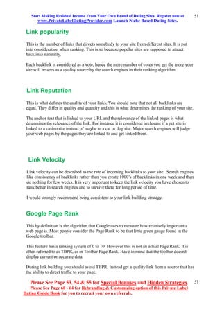 Start Making Residual Income From Your Own Brand of Dating Sites. Register now at
www.PrivateLabelDatingProvider.com Launch Niche Based Dating Sites.
Please See Page 53, 54 & 55 for Special Bonuses and Hidden Strategies.
Please See Page 60 - 64 for Rebranding & Customizing option of this Private Label
Dating Guide Book for you to recruit your own referrals.
51
51
Link popularity
This is the number of links that directs somebody to your site from different sites. It is put
into consideration when ranking. This is so because popular sites are supposed to attract
backlinks naturally.
Each backlink is considered as a vote, hence the more number of votes you get the more your
site will be sees as a quality source by the search engines in their ranking algorithm.
Link Reputation
This is what defines the quality of your links. You should note that not all backlinks are
equal. They differ in quality and quantity and this is what determines the ranking of your site.
The anchor text that is linked to your URL and the relevance of the linked pages is what
determines the relevance of the link. For instance it is considered irrelevant if a pet site is
linked to a casino site instead of maybe to a cat or dog site. Major search engines will judge
your web pages by the pages they are linked to and get linked from.
Link Velocity
Link velocity can be described as the rate of incoming backlinks to your site. Search engines
like consistency of backlinks rather than you create 1000’s of backlinks in one week and then
do nothing for few weeks. It is very important to keep the link velocity you have chosen to
rank better in search engines and to survive there for long period of time.
I would strongly recommend being consistent to your link building strategy.
Google Page Rank
This by definition is the algorithm that Google uses to measure how relatively important a
web page is. Most people consider the Page Rank to be that little green gauge found in the
Google toolbar.
This feature has a ranking system of 0 to 10. However this is not an actual Page Rank. It is
often referred to as TBPR, as in Toolbar Page Rank. Have in mind that the toolbar doesn't
display current or accurate data.
During link building you should avoid TBPR. Instead get a quality link from a source that has
the ability to direct traffic to your page.
 