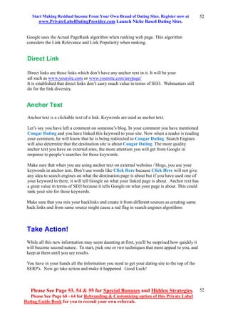 Start Making Residual Income From Your Own Brand of Dating Sites. Register now at
www.PrivateLabelDatingProvider.com Launch Niche Based Dating Sites.
Please See Page 53, 54 & 55 for Special Bonuses and Hidden Strategies.
Please See Page 60 - 64 for Rebranding & Customizing option of this Private Label
Dating Guide Book for you to recruit your own referrals.
52
52
Google uses the Actual PageRank algorithm when ranking web page. This algorithm
considers the Link Relevance and Link Popularity when ranking.
Direct Link
Direct links are those links which don’t have any anchor text in it. It will be your
url such as www.yoursite.com or www.yoursite.com/anypage/
It is established that direct links don’t carry much value in terms of SEO. Webmasters still
do for the link diversity.
Anchor Text
Anchor text is a clickable text of a link. Keywords are used as anchor text.
Let’s say you have left a comment on someone’s blog. In your comment you have mentioned
Cougar Dating and you have linked this keyword to your site. Now when a reader is reading
your comment, he will know that he is being redirected to Cougar Dating. Search Engines
will also determine that the destination site is about Cougar Dating. The more quality
anchor text you have on external sites, the more attention you will get from Google in
response to people’s searches for those keywords.
Make sure that when you are using anchor text on external websites / blogs, you use your
keywords in anchor text. Don’t use words like Click Here because Click Here will not give
any idea to search engines on what the destination page is about but if you have used one of
your keyword in there, it will tell Google on what your linked page is about. Anchor text has
a great value in terms of SEO because it tells Google on what your page is about. This could
rank your site for those keywords.
Make sure that you mix your backlinks and create it from different sources as creating same
back links and from same source might cause a red flag in search engines algorithms
Take Action!
While all this new information may seem daunting at first, you'll be surprised how quickly it
will become second nature. To start, pick one or two techniques that most appeal to you, and
keep at them until you see results.
You have in your hands all the information you need to get your dating site to the top of the
SERP's. Now go take action and make it happened. Good Luck!
 