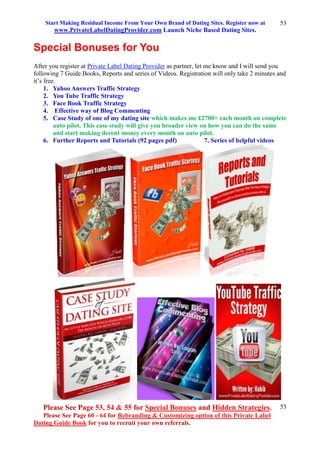 Start Making Residual Income From Your Own Brand of Dating Sites. Register now at
www.PrivateLabelDatingProvider.com Launch Niche Based Dating Sites.
Please See Page 53, 54 & 55 for Special Bonuses and Hidden Strategies.
Please See Page 60 - 64 for Rebranding & Customizing option of this Private Label
Dating Guide Book for you to recruit your own referrals.
53
53
Special Bonuses for You
After you register at Private Label Dating Provider as partner, let me know and I will send you
following 7 Guide Books, Reports and series of Videos. Registration will only take 2 minutes and
it’s free.
1. Yahoo Answers Traffic Strategy
2. You Tube Traffic Strategy
3. Face Book Traffic Strategy
4. Effective way of Blog Commenting
5. Case Study of one of my dating site which makes me £2700+ each month on complete
auto pilot. This case study will give you broader view on how you can do the same
and start making decent money every month on auto pilot.
6. Further Reports and Tutorials (92 pages pdf) 7. Series of helpful videos
 
