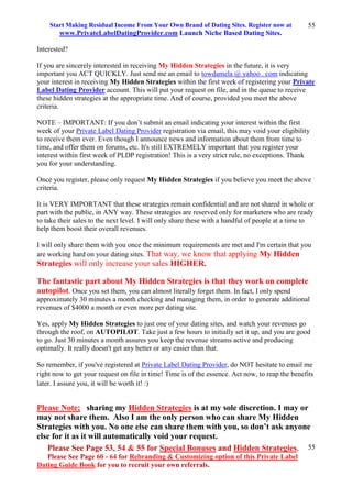 Start Making Residual Income From Your Own Brand of Dating Sites. Register now at
www.PrivateLabelDatingProvider.com Launch Niche Based Dating Sites.
Please See Page 53, 54 & 55 for Special Bonuses and Hidden Strategies.
Please See Page 60 - 64 for Rebranding & Customizing option of this Private Label
Dating Guide Book for you to recruit your own referrals.
55
55
Interested?
If you are sincerely interested in receiving My Hidden Strategies in the future, it is very
important you ACT QUICKLY. Just send me an email to towdamela @ yahoo . com indicating
your interest in receiving My Hidden Strategies within the first week of registering your Private
Label Dating Provider account. This will put your request on file, and in the queue to receive
these hidden strategies at the appropriate time. And of course, provided you meet the above
criteria.
NOTE – IMPORTANT: If you don’t submit an email indicating your interest within the first
week of your Private Label Dating Provider registration via email, this may void your eligibility
to receive them ever. Even though I announce news and information about them from time to
time, and offer them on forums, etc. It's still EXTREMELY important that you register your
interest within first week of PLDP registration! This is a very strict rule, no exceptions. Thank
you for your understanding.
Once you register, please only request My Hidden Strategies if you believe you meet the above
criteria.
It is VERY IMPORTANT that these strategies remain confidential and are not shared in whole or
part with the public, in ANY way. These strategies are reserved only for marketers who are ready
to take their sales to the next level. I will only share these with a handful of people at a time to
help them boost their overall revenues.
I will only share them with you once the minimum requirements are met and I'm certain that you
are working hard on your dating sites. That way, we know that applying My Hidden
Strategies will only increase your sales HIGHER.
The fantastic part about My Hidden Strategies is that they work on complete
autopilot. Once you set them, you can almost literally forget them. In fact, I only spend
approximately 30 minutes a month checking and managing them, in order to generate additional
revenues of $4000 a month or even more per dating site.
Yes, apply My Hidden Strategies to just one of your dating sites, and watch your revenues go
through the roof, on AUTOPILOT. Take just a few hours to initially set it up, and you are good
to go. Just 30 minutes a month assures you keep the revenue streams active and producing
optimally. It really doesn't get any better or any easier than that.
So remember, if you've registered at Private Label Dating Provider, do NOT hesitate to email me
right now to get your request on file in time! Time is of the essence. Act now, to reap the benefits
later. I assure you, it will be worth it! :)
Please Note; sharing my Hidden Strategies is at my sole discretion. I may or
may not share them. Also I am the only person who can share My Hidden
Strategies with you. No one else can share them with you, so don’t ask anyone
else for it as it will automatically void your request.
 