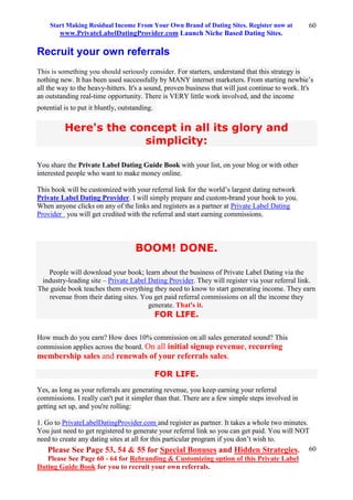 Start Making Residual Income From Your Own Brand of Dating Sites. Register now at
www.PrivateLabelDatingProvider.com Launch Niche Based Dating Sites.
Please See Page 53, 54 & 55 for Special Bonuses and Hidden Strategies.
Please See Page 60 - 64 for Rebranding & Customizing option of this Private Label
Dating Guide Book for you to recruit your own referrals.
60
60
Recruit your own referrals
This is something you should seriously consider. For starters, understand that this strategy is
nothing new. It has been used successfully by MANY internet marketers. From starting newbie’s
all the way to the heavy-hitters. It's a sound, proven business that will just continue to work. It's
an outstanding real-time opportunity. There is VERY little work involved, and the income
potential is to put it bluntly, outstanding.
Here's the concept in all its glory and
simplicity:
You share the Private Label Dating Guide Book with your list, on your blog or with other
interested people who want to make money online.
This book will be customized with your referral link for the world’s largest dating network
Private Label Dating Provider. I will simply prepare and custom-brand your book to you.
When anyone clicks on any of the links and registers as a partner at Private Label Dating
Provider you will get credited with the referral and start earning commissions.
BOOM! DONE.
People will download your book; learn about the business of Private Label Dating via the
industry-leading site – Private Label Dating Provider. They will register via your referral link.
The guide book teaches them everything they need to know to start generating income. They earn
revenue from their dating sites. You get paid referral commissions on all the income they
generate. That's it.
FOR LIFE.
How much do you earn? How does 10% commission on all sales generated sound? This
commission applies across the board. On all initial signup revenue, recurring
membership sales and renewals of your referrals sales.
FOR LIFE.
Yes, as long as your referrals are generating revenue, you keep earning your referral
commissions. I really can't put it simpler than that. There are a few simple steps involved in
getting set up, and you're rolling:
1. Go to PrivateLabelDatingProvider.com and register as partner. It takes a whole two minutes.
You just need to get registered to generate your referral link so you can get paid. You will NOT
need to create any dating sites at all for this particular program if you don’t wish to.
 